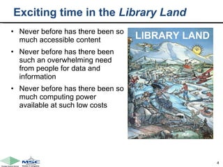 Exciting time in the  Library Land Never before has there been so much accessible content Never before has there been such an overwhelming need from people for data and information  Never before has there been so much computing power available at such low costs LIBRARY LAND 