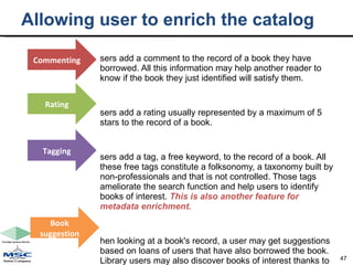 Allowing user to enrich the catalog Users add a comment to the record of a book they have borrowed. All this information may help another reader to know if the book they just identified will satisfy them. Users add a rating usually represented by a maximum of 5 stars to the record of a book. Users add a tag, a free keyword, to the record of a book. All these free tags constitute a folksonomy, a taxonomy built by non-professionals and that is not controlled. Those tags ameliorate the search function and help users to identify books of interest.  This is also another feature for metadata enrichment. When looking at a book's record, a user may get suggestions based on loans of users that have also borrowed the book. Library users may also discover books of interest thanks to the functions “suggested reading” or “people who borrowed this book also borrowed…”. Commenting Rating Tagging Book suggestion 
