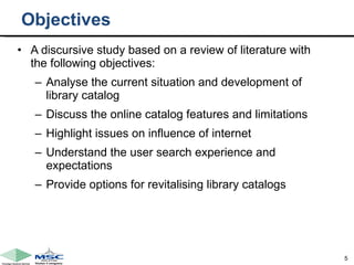 Objectives A discursive study based on a review of literature with the following objectives:  Analyse the current situation and development of library catalog Discuss the online catalog features and limitations Highlight issues on influence of internet Understand the user search experience and expectations Provide options for revitalising library catalogs 