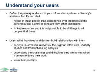 Understand your users Define the primary audience of your information system - university's students, faculty and staff needs of these people take precedence over the needs of the general public, alumni or scholars from other institutions limited resources and it is not possible to be all things to all people at all times Learn what they need and desire - build relationships with them  surveys, information interviews, focus group interviews, usability studies and transactions log analysis understand the challenges and difficulties they are having when it comes to doing their work learn their priorities  