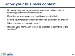 Know your business context Understanding your organisation’s objectives, politics, culture, technology, resources and constraints  Know the purpose, goals and priorities of your institution Look to your institution's vision and mission statement for answers  What problems is it trying to solve?  How can your information system be expected to contribute to the solutions? 