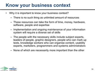 Know your business context Why it is important to know your business context? There is no such thing as unlimited amount of resources These resources can take the form of time, money, hardware, software, people and expertise Implementation and ongoing maintenance of your information system will require a diverse set of skills  The people with the necessary skills include subject experts, leaders of people, graphic designers, people who can mark up texts, knowledge workers who can organise content, usability experts, marketers, programmers and systems administrators None of which are necessarily more important than the other  