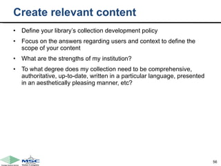 Create relevant content Define your library’s collection development policy  Focus on the answers regarding users and context to define the scope of your content What are the strengths of my institution?  To what degree does my collection need to be comprehensive, authoritative, up-to-date, written in a particular language, presented in an aesthetically pleasing manner, etc? 