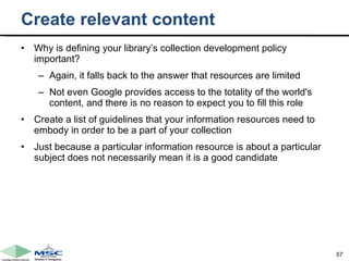 Create relevant content Why is defining your library’s collection development policy important?  Again, it falls back to the answer that resources are limited  Not even Google provides access to the totality of the world's content, and there is no reason to expect you to fill this role  Create a list of guidelines that your information resources need to embody in order to be a part of your collection Just because a particular information resource is about a particular subject does not necessarily mean it is a good candidate 