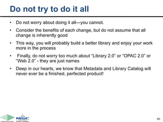 Do not try to do it all Do not worry about doing it all—you cannot.  Consider the benefits of each change, but do not assume that all change is inherently good This way, you will probably build a better library and enjoy your work more in the process    Finally, do not worry too much about “Library 2.0” or “OPAC 2.0” or “Web 2.0” - they are just names  Deep in our hearts, we know that Metadata and Library Catalog will never ever be a finished, perfected product! 
