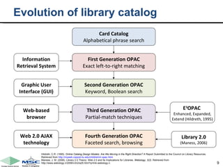 Evolution of library catalog Hildreth, C.R. (1995).  Online Catalog Design Models: Are We Moving in the Right Direction?  A Report Submitted to the Council on Library Resources. Retrieved from  http://myweb.cwpost.liu.edu/childret/clr-opac.html . Maness, J. M. (2006). Library 2.0 Theory: Web 2.0 and Its Implications for Libraries.  Webology, 3(2).  Retrieved from http://www.webology.ir/2006/v3n2/a25.html?q=link:webology.ir. Card Catalog Alphabetical phrase search Information Retrieval System First Generation OPAC Exact left-to-right matching Second Generation OPAC Keyword, Boolean search Third Generation OPAC Partial-match techniques Fourth Generation OPAC Faceted search, browsing Graphic User Interface (GUI) Web-based browser Web 2.0 AJAX technology E 3 OPAC  Enhanced, Expanded, Extend (Hildreth, 1995) Library 2.0 (Maness, 2006) 