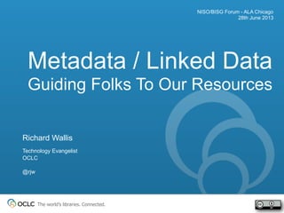 The world’s libraries. Connected.
Metadata / Linked Data
Guiding Folks To Our Resources
NISO/BISG Forum - ALA Chicago
28th June 2013
Richard Wallis
Technology Evangelist
OCLC
@rjw
 