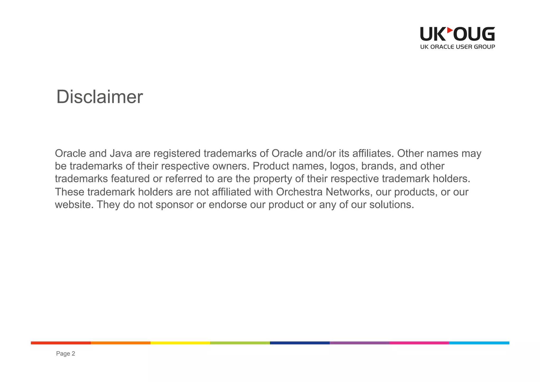 Disclaimer

Oracle and Java are registered trademarks of Oracle and/or its affiliates. Other names may
be trademarks of their respective owners. Product names, logos, brands, and other
trademarks featured or referred to are the property of their respective trademark holders.
These trademark holders are not affiliated with Orchestra Networks, our products, or our
website. They do not sponsor or endorse our product or any of our solutions.




Page 2                                                       OUG EPM & Hyperion Conference 2012
 