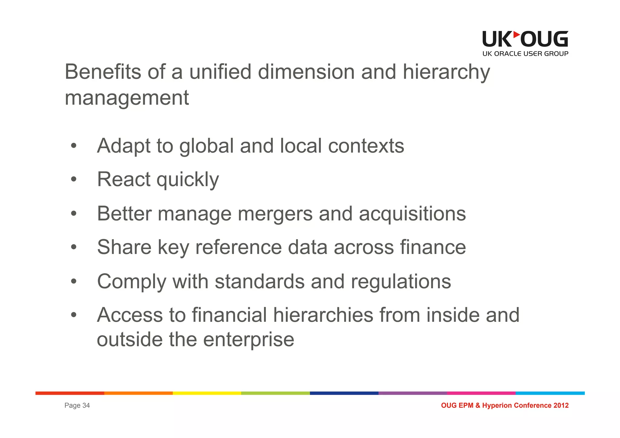 Benefits of a unified dimension and hierarchy
management

 •  Adapt to global and local contexts
 •  React quickly
 •  Better manage mergers and acquisitions
 •  Share key reference data across finance
 •  Comply with standards and regulations
 •  Access to financial hierarchies from inside and
    outside the enterprise

Page 34                                   OUG EPM & Hyperion Conference 2012
 