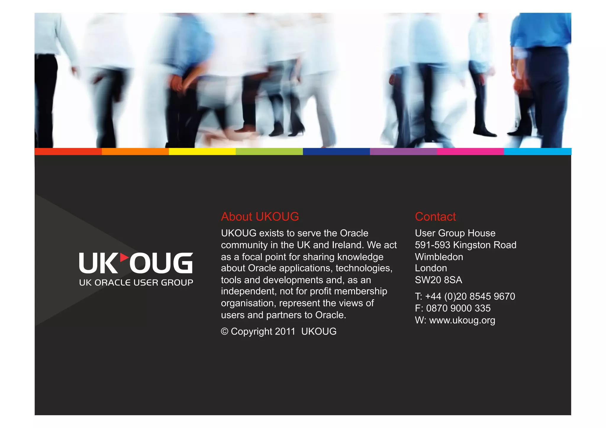 About UKOUG                                Contact
UKOUG exists to serve the Oracle           User Group House
community in the UK and Ireland. We act    591-593 Kingston Road
as a focal point for sharing knowledge     Wimbledon
about Oracle applications, technologies,   London
tools and developments and, as an          SW20 8SA
independent, not for profit membership
                                           T: +44 (0)20 8545 9670
organisation, represent the views of
                                           F: 0870 9000 335
users and partners to Oracle.
                                           W: www.ukoug.org
© Copyright 2011 UKOUG
 
