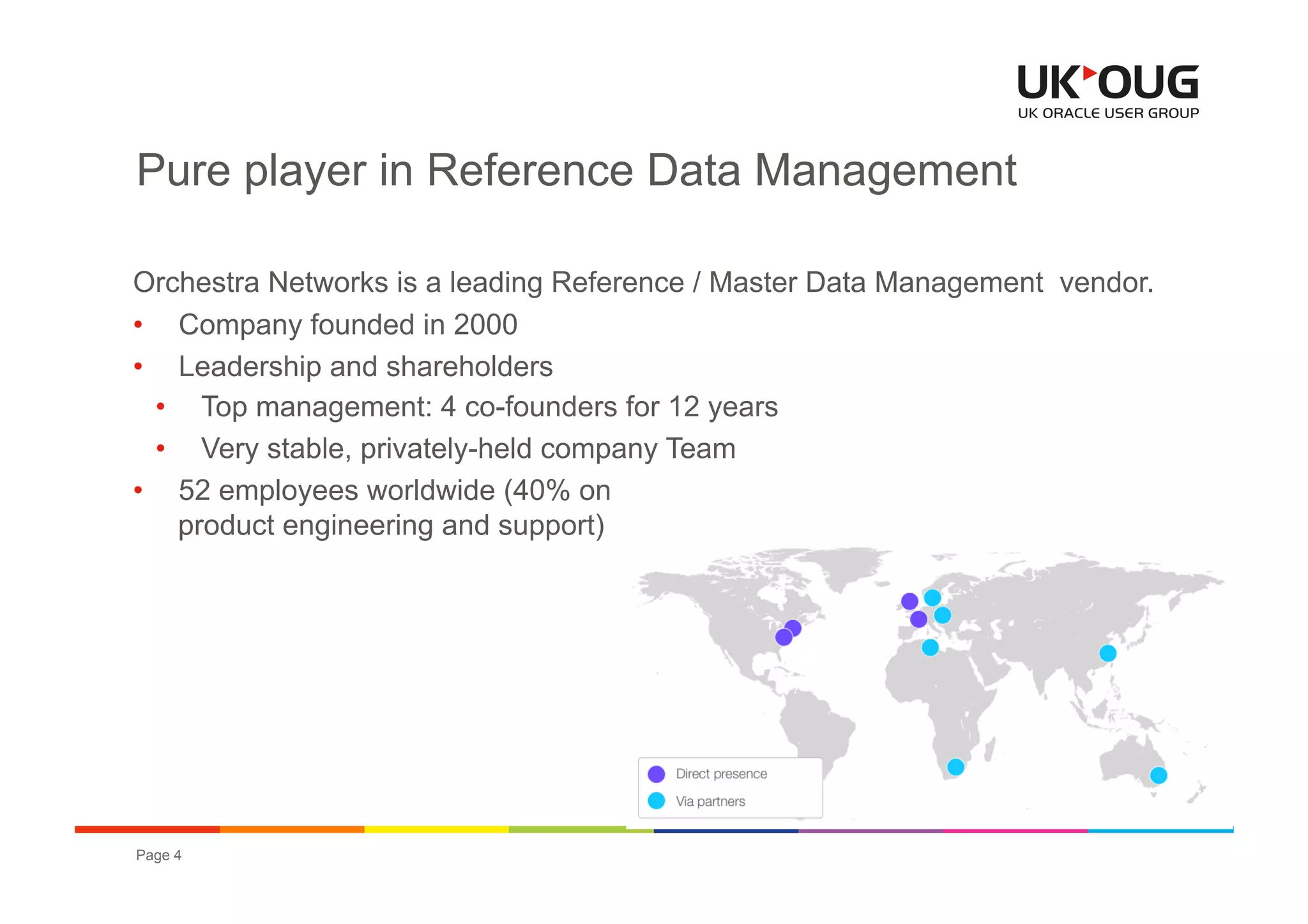 Pure player in Reference Data Management

Orchestra Networks is a leading Reference / Master Data Management vendor.
•  Company founded in 2000
•  Leadership and shareholders
  •  Top management: 4 co-founders for 12 years
  •  Very stable, privately-held company Team
•  52 employees worldwide (40% on
    product engineering and support)




Page 4                                             OUG EPM & Hyperion Conference 2012
 