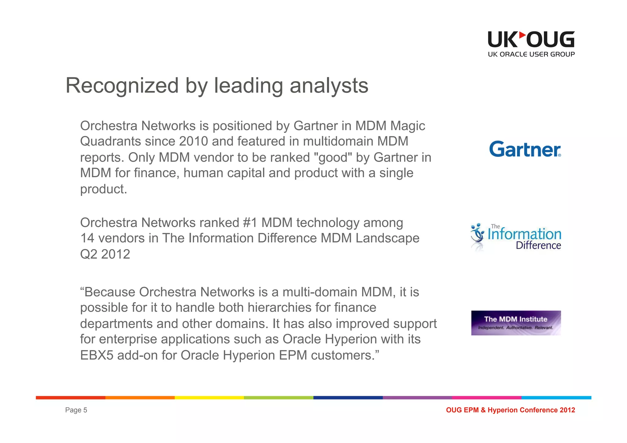 Recognized by leading analysts
    Orchestra Networks is positioned by Gartner in MDM Magic
    Quadrants since 2010 and featured in multidomain MDM
    reports. Only MDM vendor to be ranked "good" by Gartner in
    MDM for finance, human capital and product with a single
    product.

    Orchestra Networks ranked #1 MDM technology among
    14 vendors in The Information Difference MDM Landscape
    Q2 2012

    “Because Orchestra Networks is a multi-domain MDM, it is
    possible for it to handle both hierarchies for finance
    departments and other domains. It has also improved support
    for enterprise applications such as Oracle Hyperion with its
    EBX5 add-on for Oracle Hyperion EPM customers.”



Page 5                                                             OUG EPM & Hyperion Conference 2012
 