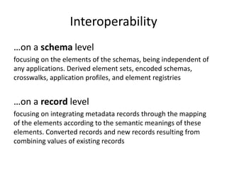 Interoperability
…on a schema level
focusing on the elements of the schemas, being independent of
any applications. Derived element sets, encoded schemas,
crosswalks, application profiles, and element registries
…on a record level
focusing on integrating metadata records through the mapping
of the elements according to the semantic meanings of these
elements. Converted records and new records resulting from
combining values of existing records
 