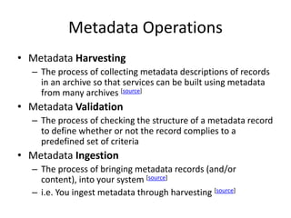 Metadata Operations
• Metadata Harvesting
– The process of collecting metadata descriptions of records
in an archive so that services can be built using metadata
from many archives [source]
• Metadata Validation
– The process of checking the structure of a metadata record
to define whether or not the record complies to a
predefined set of criteria
• Metadata Ingestion
– The process of bringing metadata records (and/or
content), into your system [source]
– i.e. You ingest metadata through harvesting [source]
 