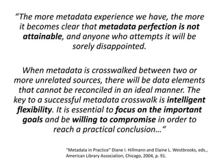 “The more metadata experience we have, the more
it becomes clear that metadata perfection is not
attainable, and anyone who attempts it will be
sorely disappointed.
When metadata is crosswalked between two or
more unrelated sources, there will be data elements
that cannot be reconciled in an ideal manner. The
key to a successful metadata crosswalk is intelligent
flexibility. It is essential to focus on the important
goals and be willing to compromise in order to
reach a practical conclusion…“
"Metadata in Practice" Diane I. Hillmann and Elaine L. Westbrooks, eds.,
American Library Association, Chicago, 2004, p. 91.
 