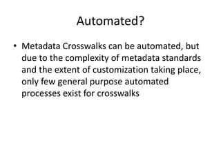 Automated?
• Metadata Crosswalks can be automated, but
due to the complexity of metadata standards
and the extent of customization taking place,
only few general purpose automated
processes exist for crosswalks
 