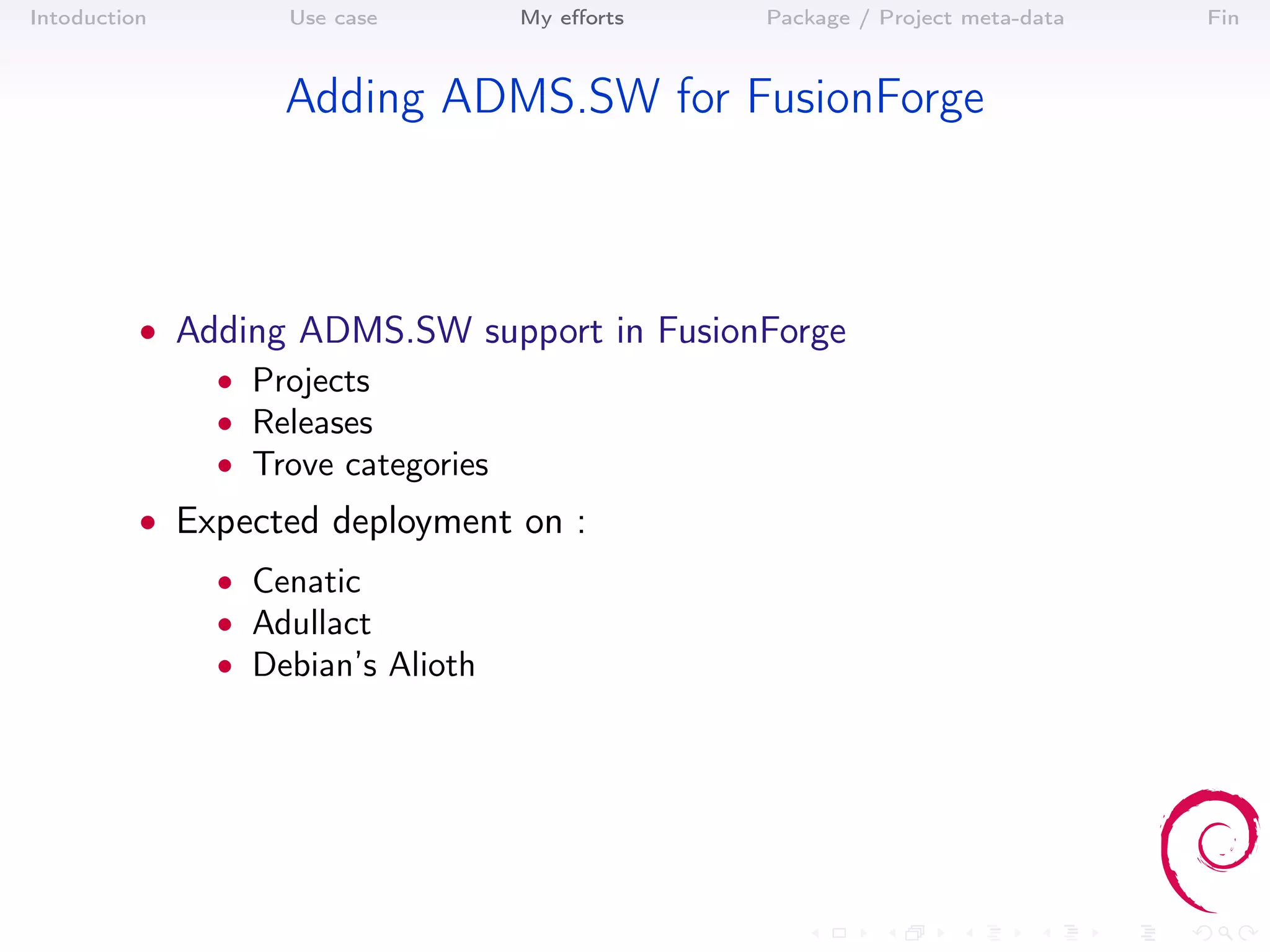 Intoduction       Use case        My eﬀorts   Package / Project meta-data   Fin



                  Adding ADMS.SW for FusionForge



          • Adding ADMS.SW support in FusionForge
              • Projects
              • Releases
              • Trove categories
          • Expected deployment on :
              • Cenatic
              • Adullact
              • Debian’s Alioth
 