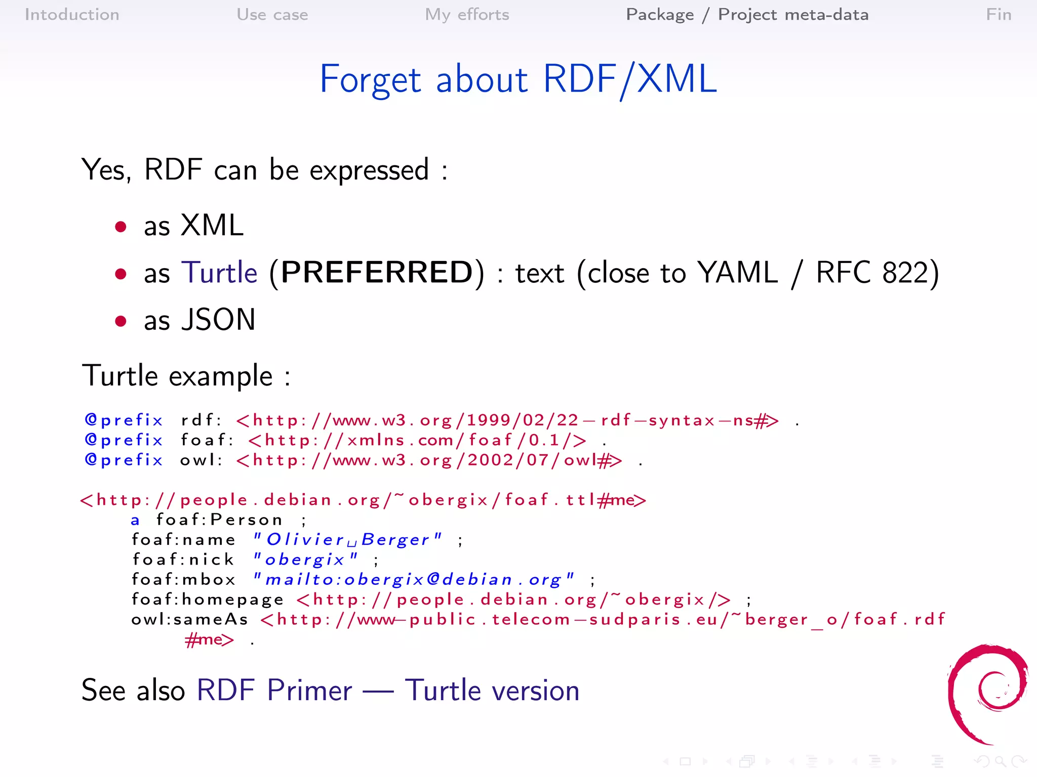 Intoduction                   Use case                      My eﬀorts                       Package / Project meta-data                           Fin



                                           Forget about RDF/XML

      Yes, RDF can be expressed :
           • as XML
           • as Turtle (PREFERRED) : text (close to YAML / RFC 822)
           • as JSON

      Turtle example :
      @prefix         r d f : < h t t p : //www . w3 . o r g /1999/02/22 − r d f −s y n t a x −n s# .
                                                                                                   >
      @prefix         f o a f : < h t t p : // x m l n s . com/ f o a f / 0 . 1 /> .
      @prefix         o w l : < h t t p : //www . w3 . o r g / 2 0 0 2 / 0 7 / o w l# .
                                                                                     >

      < h t t p : // p e o p l e . d e b i a n . o r g /~ o b e r g i x / f o a f . t t l #me>
              a foaf:Person ;
              foaf:name " O l i v i e r ␣ Berger " ;
              foaf:nick " obergix " ;
              foaf:mbox " m a i l t o : o b e r g i x @ d e b i a n . org " ;
              f o a f : h o m e p a g e < h t t p : // p e o p l e . d e b i a n . o r g /~ o b e r g i x /> ;
              o w l : s a m e A s < h t t p : //www     −p u b l i c . t e l e c o m −s u d p a r i s . eu /~ b e r g e r _ o / f o a f . r d f
                        #me> .


      See also RDF Primer — Turtle version
 