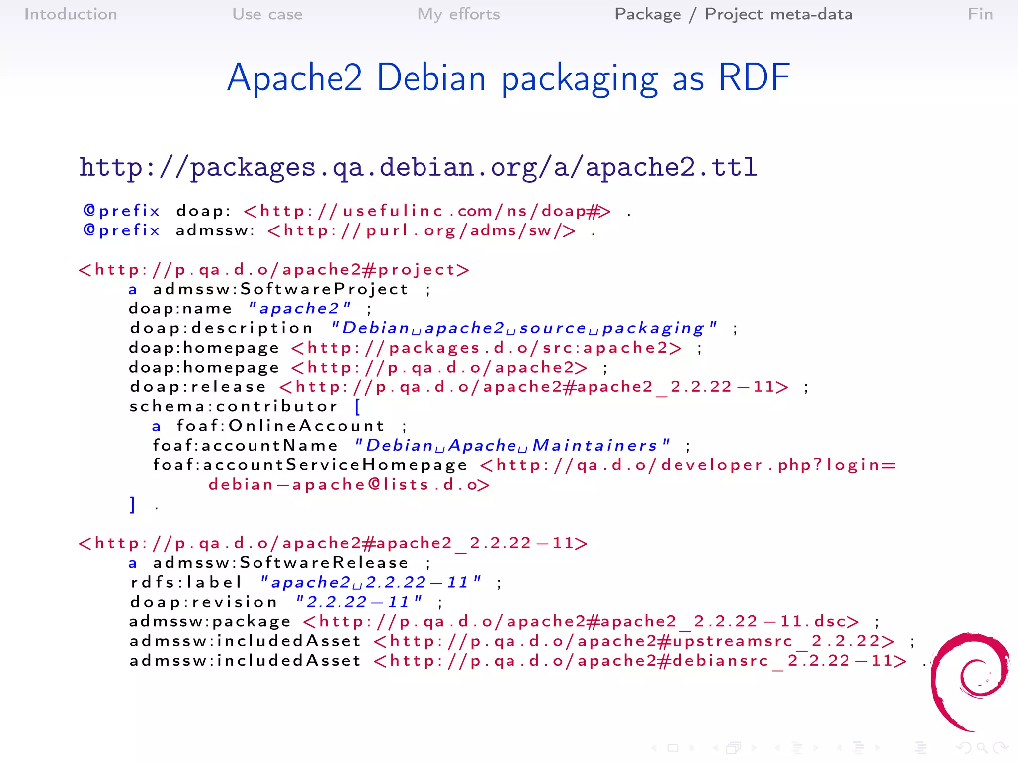 Intoduction                   Use case                     My eﬀorts                       Package / Project meta-data                         Fin



                             Apache2 Debian packaging as RDF

      http://packages.qa.debian.org/a/apache2.ttl
      @ p r e f i x d o a p : < h t t p : // u s e f u l i n c . com/ n s / doap# .
                                                                                  >
      @ p r e f i x a d m s s w : < h t t p : // p u r l . o r g / adms / sw /> .

      < h t t p : // p . qa . d . o / a p a c h e 2#p r o j e c t>
              a admssw:SoftwareProject ;
              doap:name " apache2 " ;
              d o a p : d e s c r i p t i o n " Debian ␣ apache2 ␣ s o u r c e ␣ packaging " ;
              d o a p : h o m e p a g e < h t t p : // p a c k a g e s . d . o / s r c : a p a c h e 2> ;
              d o a p : h o m e p a g e < h t t p : // p . qa . d . o / a p a c h e 2> ;
              d o a p : r e l e a s e < h t t p : // p . qa . d . o / a p a c h e 2#apache2_2 . 2 . 2 2 − 1 1> ;
              schema:contributor [
                  a foaf:OnlineAccount ;
                  f o a f : a c c o u n t N a m e " D e b i a n ␣ Apache ␣ M a i n t a i n e r s " ;
                  f o a f : a c c o u n t S e r v i c e H o m e p a g e < h t t p : // qa . d . o / d e v e l o p e r . php ? l o g i n=
                             d e b i a n −a p a c h e @ l i s t s . d . o>
              ] .

      < h t t p : // p . qa . d . o / a p a c h e 2#apache2_2 . 2 . 2 2 − 1 1>
              a admssw:SoftwareRelease ;
              r d f s : l a b e l " apache2 ␣ 2.2.22 −11 " ;
              d o a p : r e v i s i o n " 2.2.22 −11 " ;
              a d m s s w : p a c k a g e < h t t p : // p . qa . d . o / a p a c h e 2#apache2_2 . 2 . 2 2 − 1 1 . d s c> ;
              a d m s s w : i n c l u d e d A s s e t < h t t p : // p . qa . d . o / a p a c h e 2#u p s t r e a m s r c _ 2 . 2 . 2 2> ;
              a d m s s w : i n c l u d e d A s s e t < h t t p : // p . qa . d . o / a p a c h e 2#d e b i a n s r c _ 2 . 2 . 2 2 − 1 1> .
 