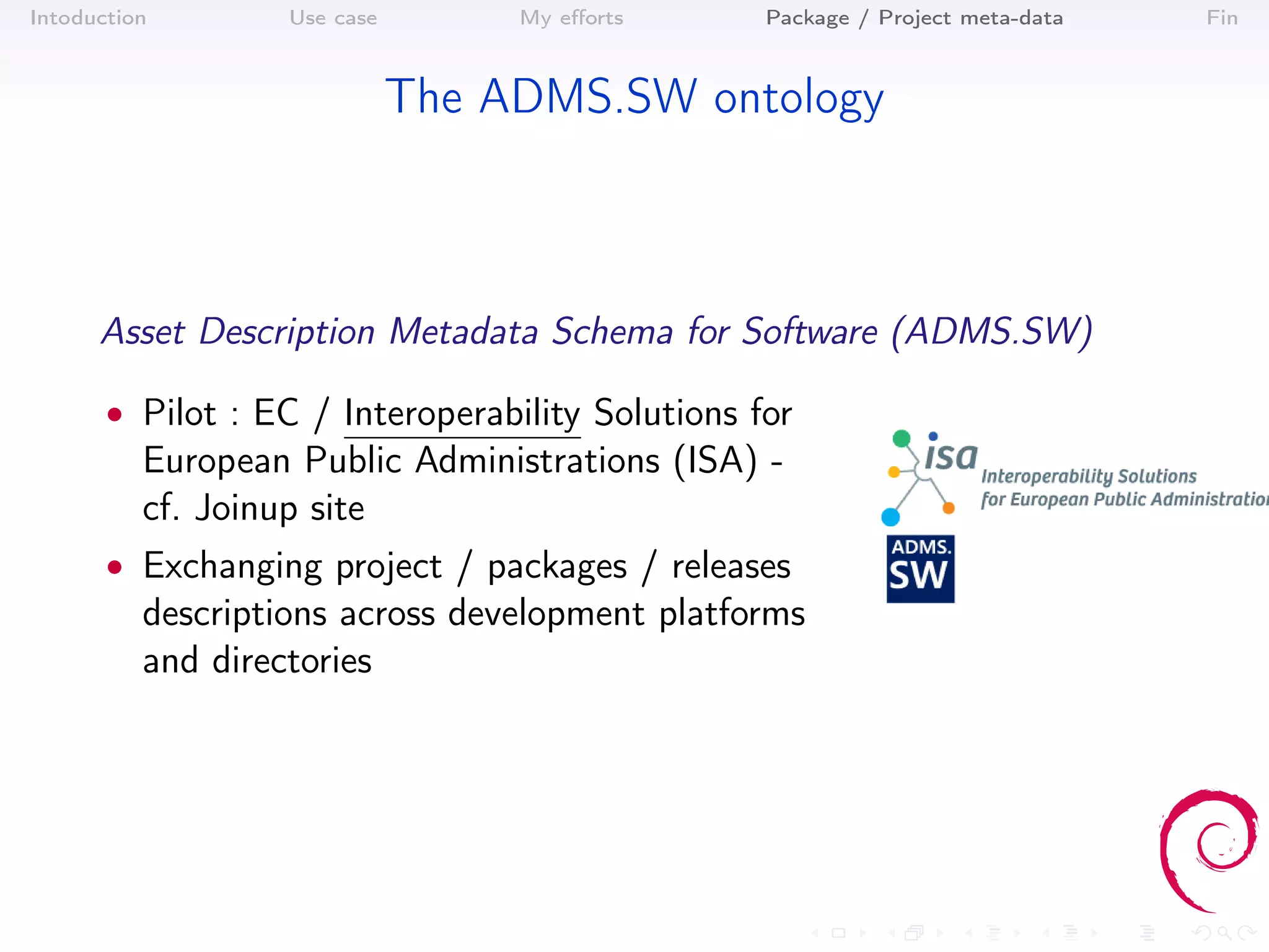 Intoduction        Use case        My eﬀorts      Package / Project meta-data   Fin



                              The ADMS.SW ontology



      Asset Description Metadata Schema for Software (ADMS.SW)

       • Pilot : EC / Interoperability Solutions for
          European Public Administrations (ISA) -
          cf. Joinup site
       • Exchanging project / packages / releases
          descriptions across development platforms
          and directories
 
