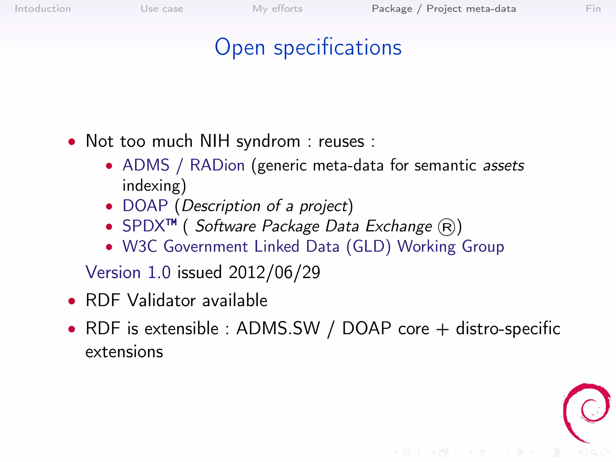 Intoduction          Use case      My eﬀorts    Package / Project meta-data   Fin



                                Open speciﬁcations


          • Not too much NIH syndrom : reuses :
              • ADMS / RADion (generic meta-data for semantic assets
                indexing)
              • DOAP (Description of a project)
              • SPDX™ ( Software Package Data Exchange ®)
              • W3C Government Linked Data (GLD) Working Group
              Version 1.0 issued 2012/06/29
          • RDF Validator available
          • RDF is extensible : ADMS.SW / DOAP core + distro-speciﬁc
              extensions
 