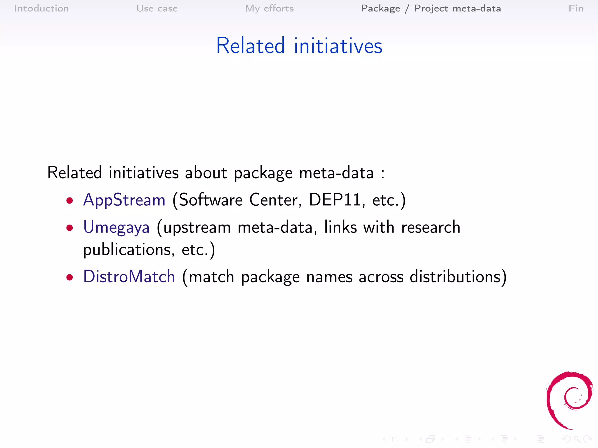Intoduction          Use case       My eﬀorts   Package / Project meta-data   Fin



                                Related initiatives




      Related initiatives about package meta-data :
          • AppStream (Software Center, DEP11, etc.)
          • Umegaya (upstream meta-data, links with research
              publications, etc.)
          • DistroMatch (match package names across distributions)
 