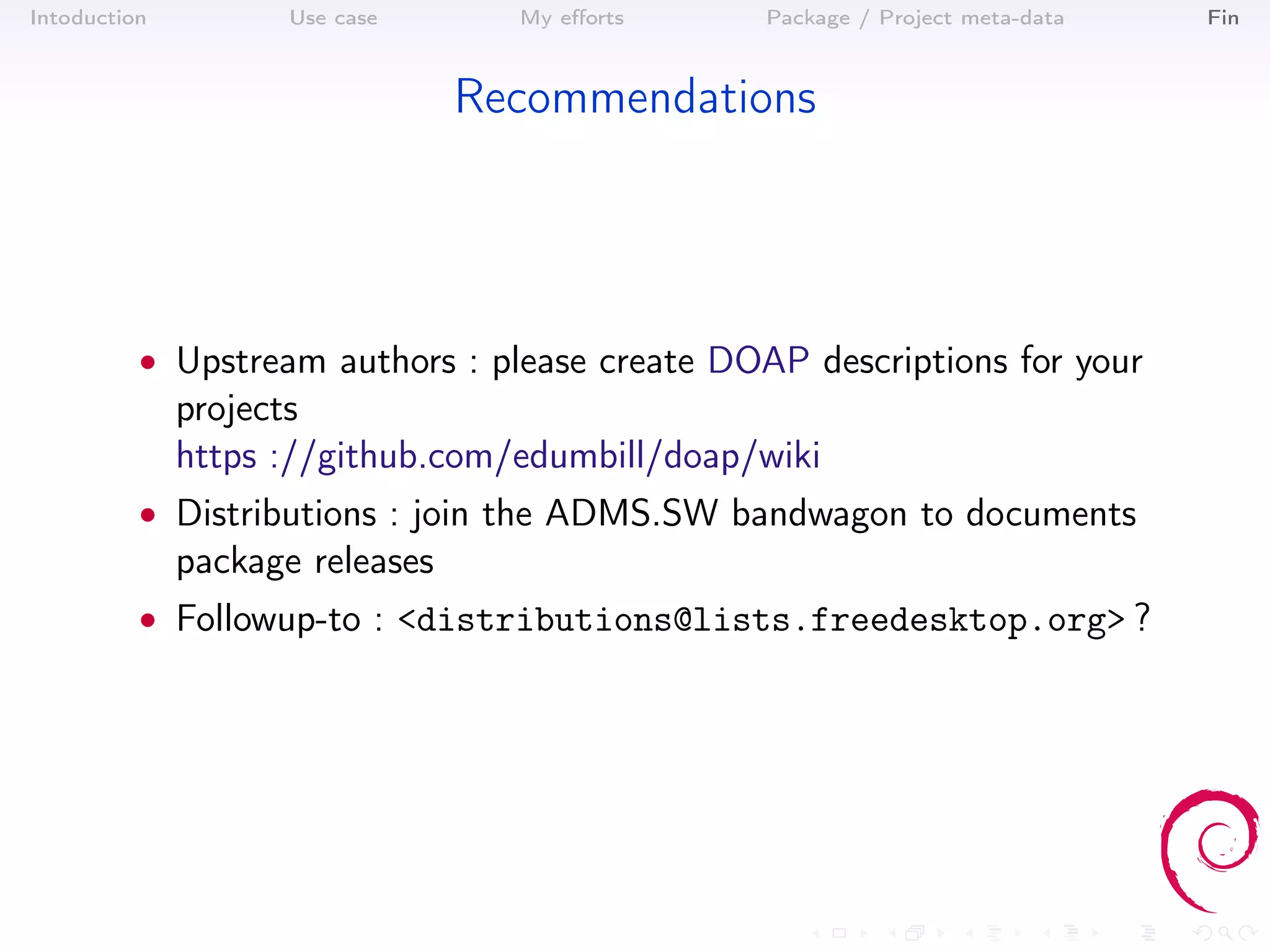 Intoduction          Use case      My eﬀorts    Package / Project meta-data   Fin



                                 Recommendations




          • Upstream authors : please create DOAP descriptions for your
              projects
              https ://github.com/edumbill/doap/wiki
          • Distributions : join the ADMS.SW bandwagon to documents
              package releases
          • Followup-to : <distributions@lists.freedesktop.org> ?
 