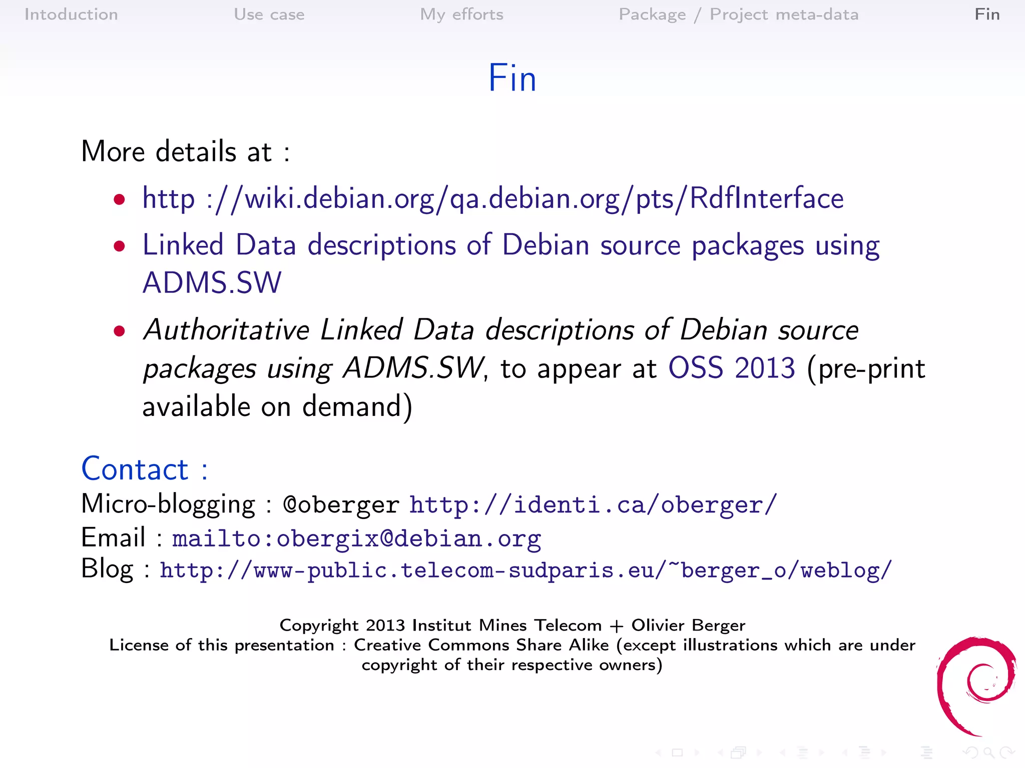 Intoduction            Use case               My eﬀorts               Package / Project meta-data            Fin



                                                      Fin
      More details at :
          • http ://wiki.debian.org/qa.debian.org/pts/RdfInterface
          • Linked Data descriptions of Debian source packages using
              ADMS.SW
          • Authoritative Linked Data descriptions of Debian source
              packages using ADMS.SW, to appear at OSS 2013 (pre-print
              available on demand)

      Contact :
      Micro-blogging : @oberger http://identi.ca/oberger/
      Email : mailto:obergix@debian.org
      Blog : http://www-public.telecom-sudparis.eu/~berger_o/weblog/
                              Copyright 2013 Institut Mines Telecom + Olivier Berger
         License of this presentation : Creative Commons Share Alike (except illustrations which are under
                                         copyright of their respective owners)
 