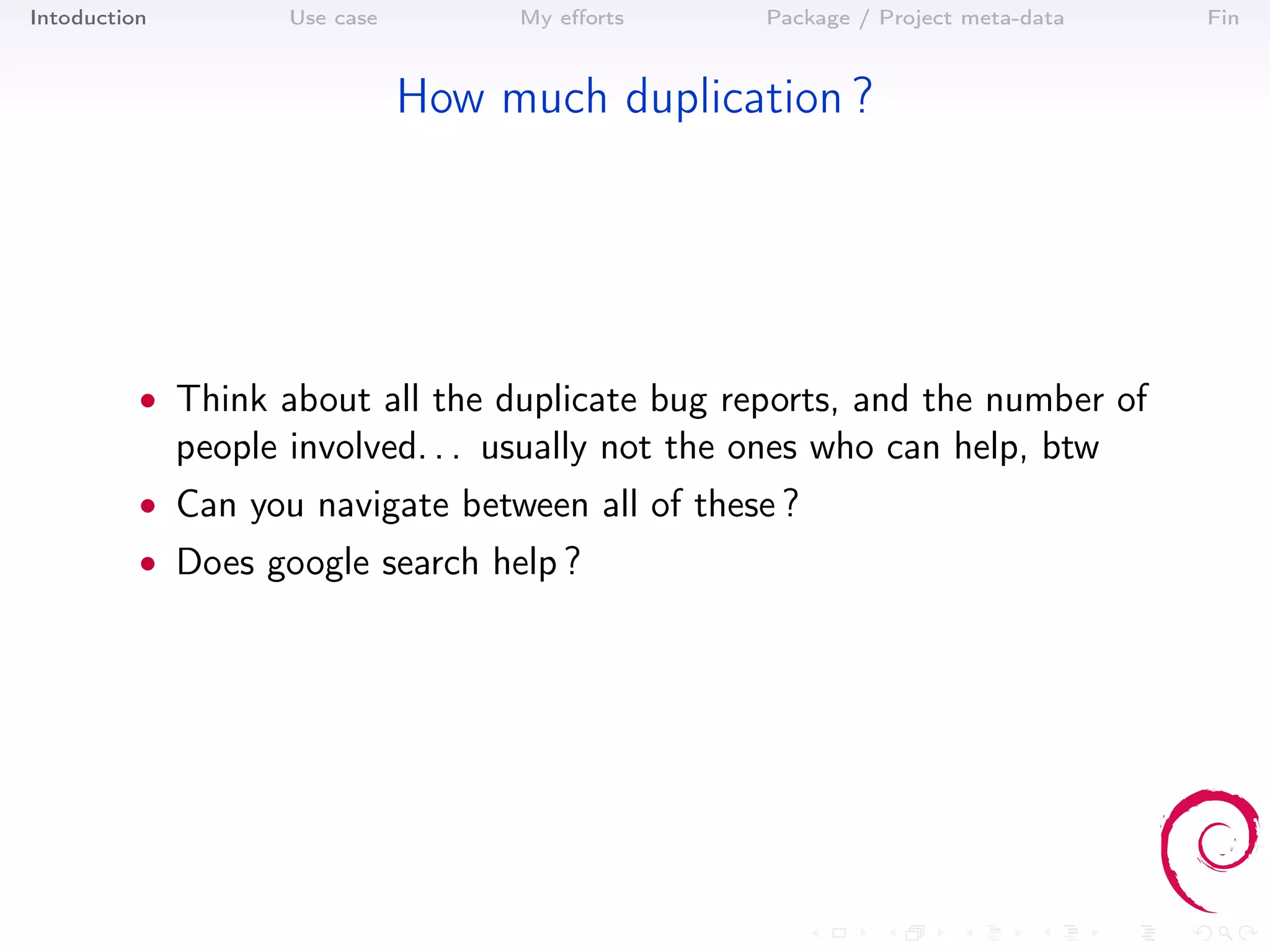 Intoduction          Use case        My eﬀorts     Package / Project meta-data   Fin



                                How much duplication ?




          • Think about all the duplicate bug reports, and the number of
              people involved. . . usually not the ones who can help, btw
          • Can you navigate between all of these ?
          • Does google search help ?
 