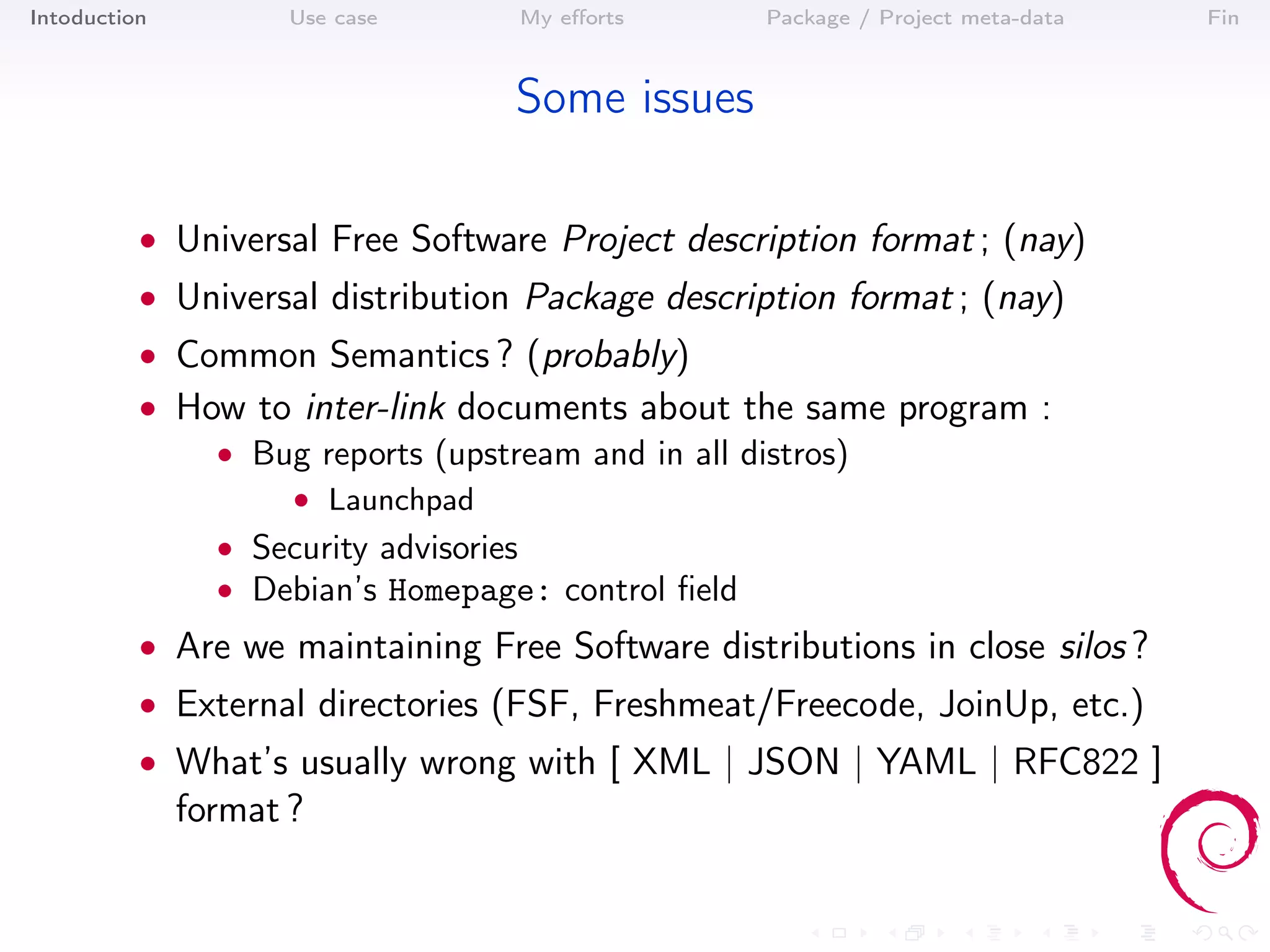 Intoduction          Use case      My eﬀorts        Package / Project meta-data   Fin



                                   Some issues

          • Universal Free Software Project description format ; (nay)
          • Universal distribution Package description format ; (nay)
          • Common Semantics ? (probably)
          • How to inter-link documents about the same program :
              • Bug reports (upstream and in all distros)
                     • Launchpad
                • Security advisories
                • Debian’s Homepage: control ﬁeld
          • Are we maintaining Free Software distributions in close silos ?
          • External directories (FSF, Freshmeat/Freecode, JoinUp, etc.)
          • What’s usually wrong with [ XML | JSON | YAML | RFC822 ]
              format ?
 