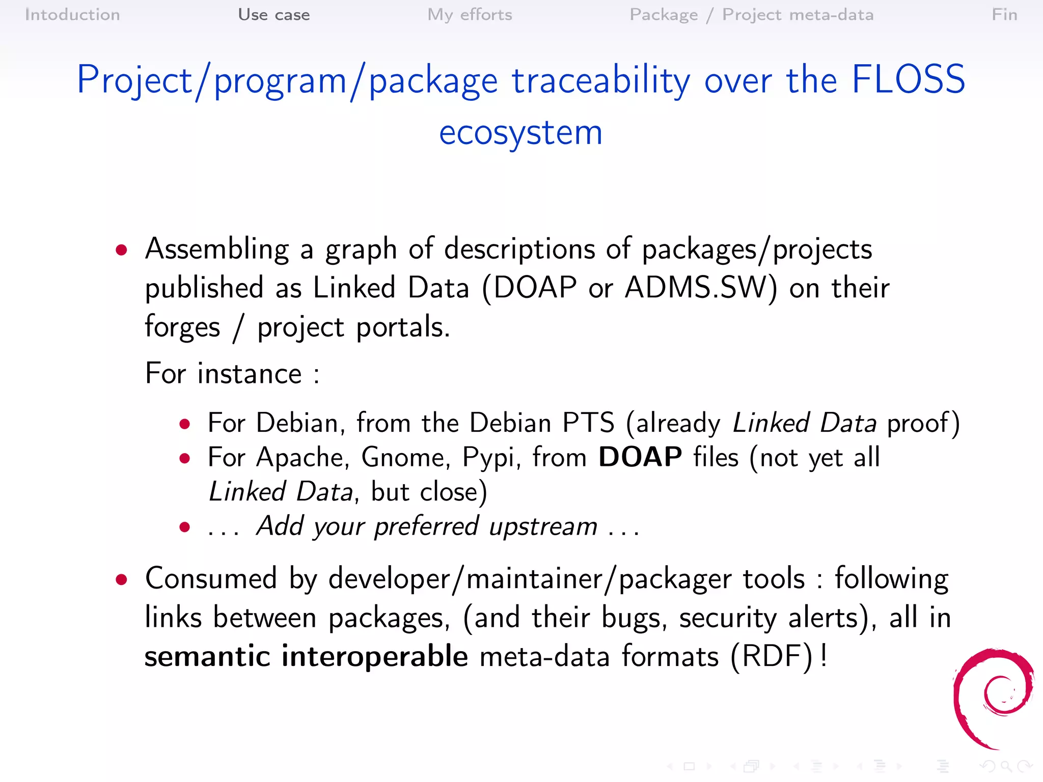 Intoduction          Use case         My eﬀorts         Package / Project meta-data   Fin



     Project/program/package traceability over the FLOSS
                         ecosystem

          • Assembling a graph of descriptions of packages/projects
              published as Linked Data (DOAP or ADMS.SW) on their
              forges / project portals.
              For instance :
                • For Debian, from the Debian PTS (already Linked Data proof)
                • For Apache, Gnome, Pypi, from DOAP ﬁles (not yet all
                   Linked Data, but close)
                • . . . Add your preferred upstream . . .

          • Consumed by developer/maintainer/packager tools : following
              links between packages, (and their bugs, security alerts), all in
              semantic interoperable meta-data formats (RDF) !
 
