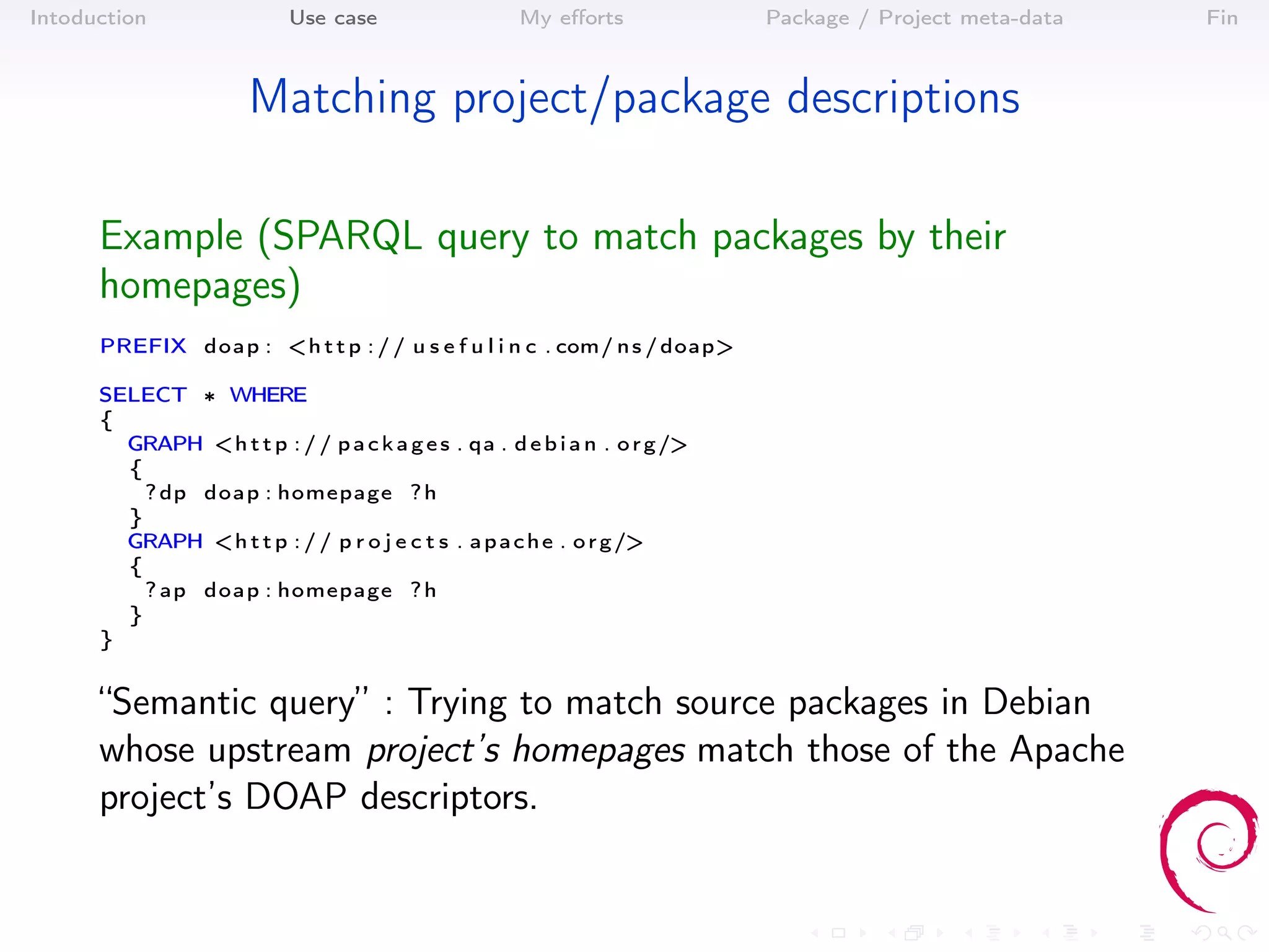 Intoduction                Use case                   My eﬀorts              Package / Project meta-data   Fin



                       Matching project/package descriptions

      Example (SPARQL query to match packages by their
      homepages)
      PREFIX doap : <h t t p : / / u s e f u l i n c . com/ n s / doap>

      SELECT ∗ WHERE
      {
        GRAPH <h t t p : / / p a c k a g e s . qa . d e b i a n . o r g />
        {
          ? dp doap : homepage ? h
        }
        GRAPH <h t t p : / / p r o j e c t s . a p a c h e . o r g />
        {
          ? ap doap : homepage ? h
        }
      }


      “Semantic query” : Trying to match source packages in Debian
      whose upstream project’s homepages match those of the Apache
      project’s DOAP descriptors.
 