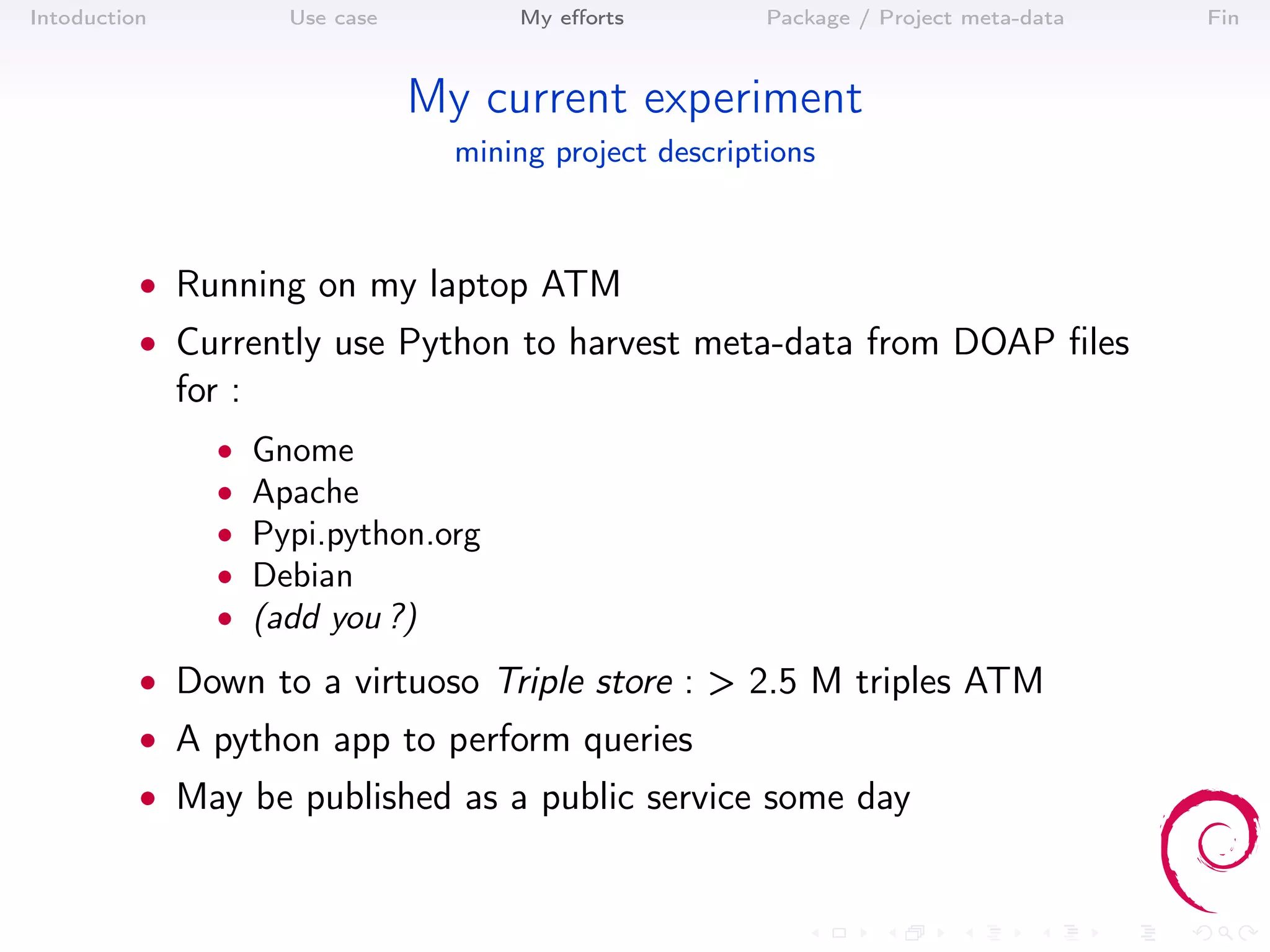 Intoduction             Use case         My eﬀorts          Package / Project meta-data   Fin



                                   My current experiment
                                     mining project descriptions



          • Running on my laptop ATM
          • Currently use Python to harvest meta-data from DOAP ﬁles
              for :
                 •    Gnome
                 •    Apache
                 •    Pypi.python.org
                 •    Debian
                 •    (add you ?)
          • Down to a virtuoso Triple store : > 2.5 M triples ATM
          • A python app to perform queries
          • May be published as a public service some day
 