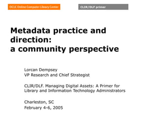 Metadata practice and direction: a community perspective Lorcan Dempsey VP Research and Chief Strategist CLIR/DLF. Managing Digital Assets: A Primer for Library and Information Technology Administrators    Charleston, SC February 4-6, 2005   