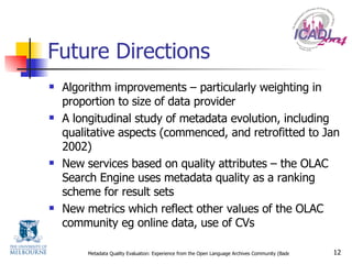 Future Directions Algorithm improvements – particularly weighting in proportion to size of data provider A longitudinal study of metadata evolution, including qualitative aspects (commenced, and retrofitted to Jan 2002) New services based on quality attributes – the OLAC Search Engine uses metadata quality as a ranking scheme for result sets New metrics which reflect other values of the OLAC community eg online data, use of CVs 