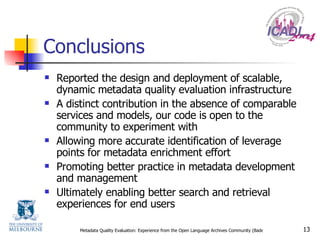 Conclusions Reported the design and deployment of scalable, dynamic metadata quality evaluation infrastructure A distinct contribution in the absence of comparable services and models, our code is open to the community to experiment with Allowing more accurate identification of leverage points for metadata enrichment effort Promoting better practice in metadata development and management Ultimately enabling better search and retrieval experiences for end users 