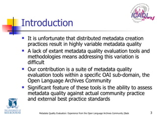 Introduction It is unfortunate that distributed metadata creation practices result in highly variable metadata quality A lack of extant metadata quality evaluation tools and methodologies means addressing this variation is difficult Our contribution is a suite of metadata quality evaluation tools within a specific OAI sub-domain, the Open Language Archives Community Significant feature of these tools is the ability to assess metadata quality against actual community practice and external best practice standards 