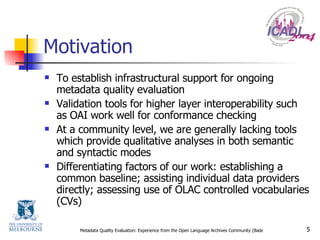 Motivation To establish infrastructural support for ongoing metadata quality evaluation Validation tools for higher layer interoperability such as OAI work well for conformance checking At a community level, we are generally lacking tools which provide qualitative analyses in both semantic and syntactic modes Differentiating factors of our work: establishing a common baseline; assisting individual data providers directly; assessing use of OLAC controlled vocabularies (CVs) 