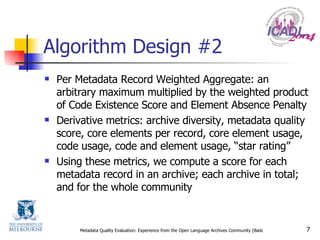 Algorithm Design #2 Per Metadata Record Weighted Aggregate: an arbitrary maximum multiplied by the weighted product of Code Existence Score and Element Absence Penalty Derivative metrics: archive diversity, metadata quality score, core elements per record, core element usage, code usage, code and element usage, “star rating” Using these metrics, we compute a score for each metadata record in an archive; each archive in total; and for the whole community 