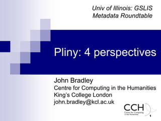1
Pliny: 4 perspectives
John Bradley
Centre for Computing in the Humanities
King’s College London
john.bradley@kcl.ac.uk
Univ of Illinois: GSLIS
Metadata Roundtable
 