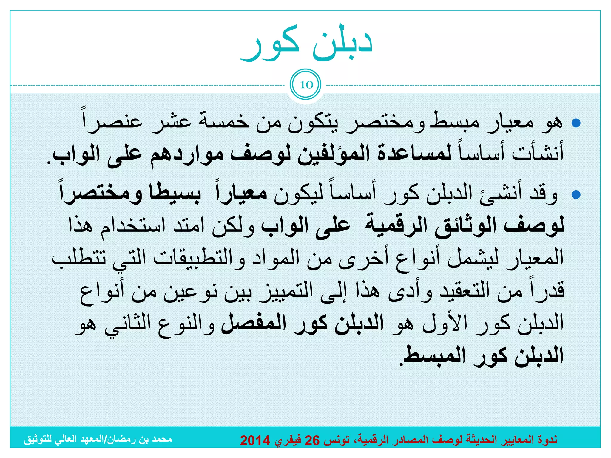 ‫دبلن كور‬
‫01‬

‫‪ ‬هو معيار مبسط ومختصر يتكون من خمسة عشر عنصراً‬
‫أنشأت أساسا ً لمساعدة المؤلفين لوصف مواردهم على الواب.‬
‫‪ ‬وقد أنشئ الدبلن كور أساسا ً ليكون معيارا بسيطا ومختصرا‬
‫لوصف الوثائق الرقمية على الواب ولكن امتد استخدام هذا‬
‫المعيار ليشمل أنواع أخرى من المواد والتطبيقات التي تتطلب‬
‫قدراً من التعقيد وأدى هذا إلى التمييز بين نوعين من أنواع‬
‫الدبلن كور األول هو الدبلن كور المفصل والنوع الثاني هو‬
‫الدبلن كور المبسط.‬
‫ندوة المعايير الحديثة لوصف المصادر الرقمية، تونس 62 فيفري 4102‬

‫محمد بن رمضان/المعهد العالي للتوثيق‬

 