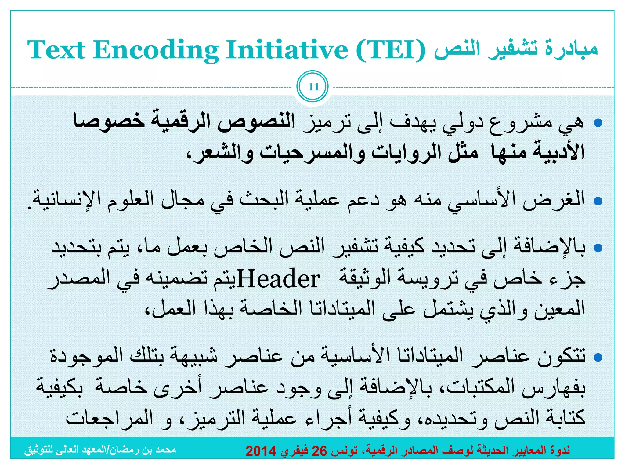 ‫مبادرة تشفير النص )‪Text Encoding Initiative (TEI‬‬
‫11‬

‫‪ ‬هي مشروع دولي يهدف إلى ترميز النصوص الرقمية خصوصا‬
‫األدبية منها مثل الروايات والمسرحيات والشعر،‬

‫‪ ‬الغرض األساسي منه هو دعم عملية البحث في مجال العلوم اإلنسانية.‬
‫‪ ‬باإلضافة إلى تحديد كيفية تشفير النص الخاص بعمل ما، يتم بتحديد‬
‫جزء خاص في ترويسة الوثيقة ‪Header‬يتم تضمينه في المصدر‬
‫المعين والذي يشتمل على الميتاداتا الخاصة بهذا العمل،‬
‫‪ ‬تتكون عناصر الميتاداتا األساسية من عناصر شبيهة بتلك الموجودة‬
‫بفهارس المكتبات، باإلضافة إلى وجود عناصر أخرى خاصة بكيفية‬
‫كتابة النص وتحديده، وكيفية أجراء عملية الترميز، و المراجعات‬
‫ندوة المعايير الحديثة لوصف المصادر الرقمية، تونس 62 فيفري 4102‬

‫محمد بن رمضان/المعهد العالي للتوثيق‬

 