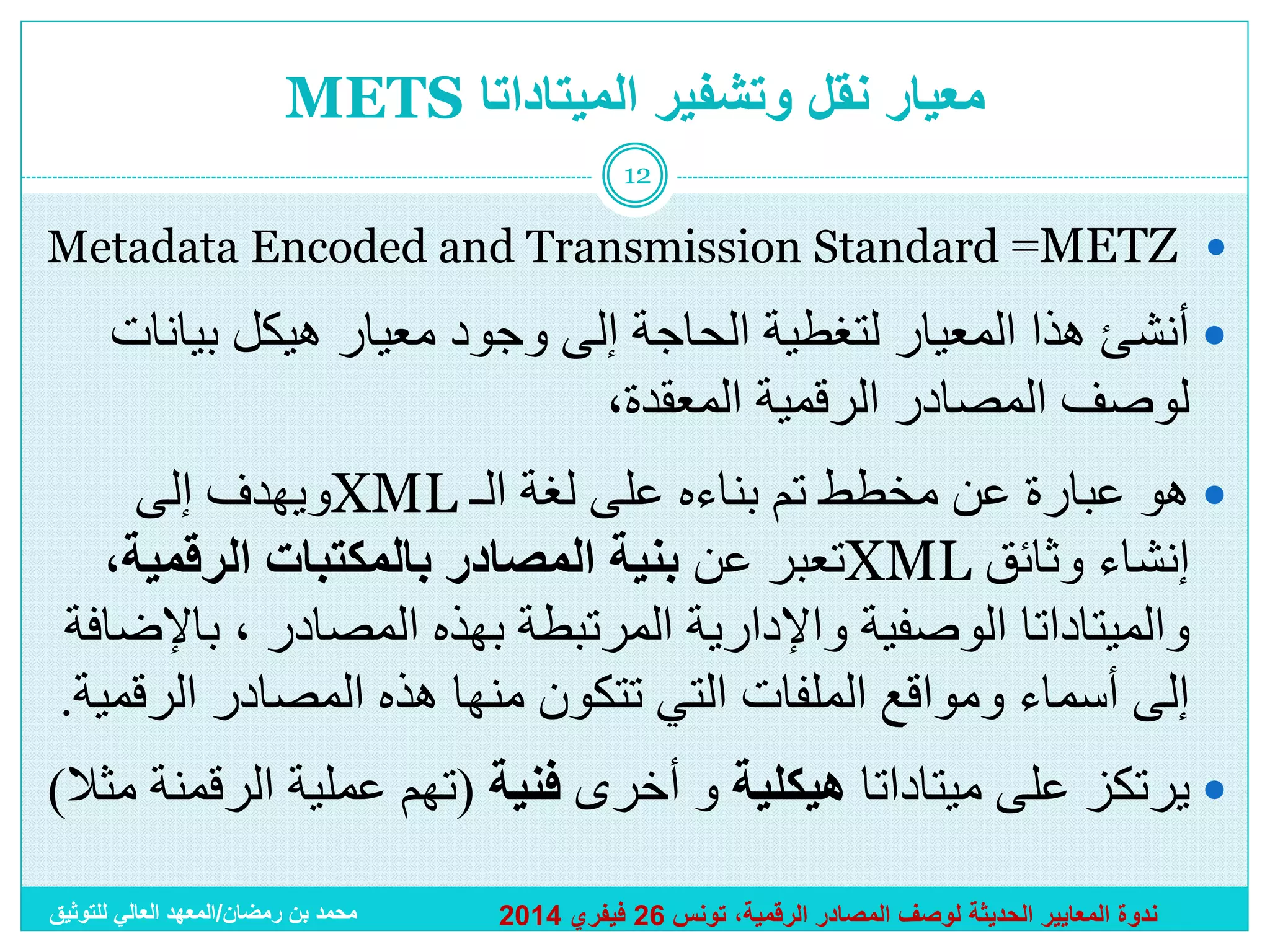 ‫معيار نقل وتشفير الميتاداتا ‪METS‬‬
‫21‬

‫‪Metadata Encoded and Transmission Standard =METZ ‬‬

‫‪ ‬أنشئ هذا المعيار لتغطية الحاجة إلى وجود معيار هيكل بيانات‬
‫لوصف المصادر الرقمية المعقدة،‬
‫‪ ‬هو عبارة عن مخطط تم بناءه على لغة الـ ‪XML‬ويهدف إلى‬
‫إنشاء وثائق ‪XML‬تعبر عن بنية المصادر بالمكتبات الرقمية،‬
‫والميتاداتا الوصفية واإلدارية المرتبطة بهذه المصادر ، باإلضافة‬
‫إلى أسماء ومواقع الملفات التي تتكون منها هذه المصادر الرقمية.‬

‫‪ ‬يرتكز على ميتاداتا هيكلية و أخرى فنية (تهم عملية الرقمنة مثال)‬
‫ندوة المعايير الحديثة لوصف المصادر الرقمية، تونس 62 فيفري 4102‬

‫محمد بن رمضان/المعهد العالي للتوثيق‬

 