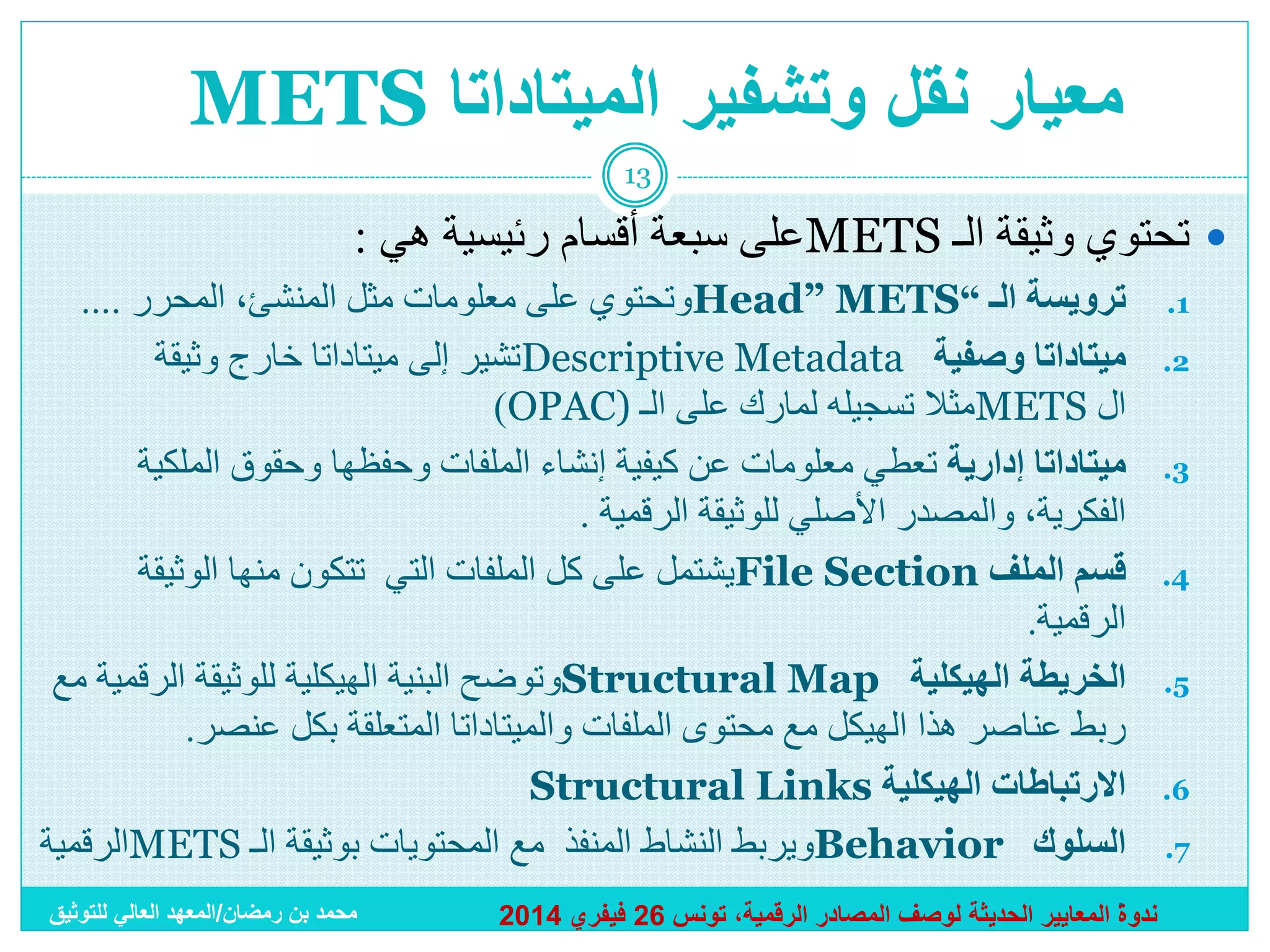 ‫معيار نقل وتشفير الميتاداتا ‪METS‬‬
‫31‬

‫‪ ‬تحتوي وثيقة الـ ‪METS‬على سبعة أقسام رئيسية هي :‬
‫1. ترويسة الـ “‪Head” METS‬وتحتوي على معلومات مثل المنشئ، المحرر ....‬
‫2. ميتاداتا وصفية ‪Descriptive Metadata‬تشير إلى ميتاداتا خارج وثيقة‬
‫ال ‪METS‬مثال تسجيله لمارك على الـ )‪)OPAC‬‬
‫3. ميتاداتا إدارية تعطي معلومات عن كيفية إنشاء الملفات وحفظها وحقوق الملكية‬
‫الفكرية، والمصدر األصلي للوثيقة الرقمية .‬
‫4. قسم الملف ‪File Section‬يشتمل على كل الملفات التي تتكون منها الوثيقة‬
‫الرقمية.‬
‫5. الخريطة الهيكلية ‪Structural Map‬وتوضح البنية الهيكلية للوثيقة الرقمية مع‬
‫ربط عناصر هذا الهيكل مع محتوى الملفات والميتاداتا المتعلقة بكل عنصر.‬
‫6. االرتباطات الهيكلية ‪Structural Links‬‬
‫7. السلوك ‪Behavior‬ويربط النشاط المنفذ مع المحتويات بوثيقة الـ ‪METS‬الرقمية‬
‫.‬
‫محمد بن رمضان/المعهد العالي للتوثيق‬
‫ندوة المعايير الحديثة لوصف المصادر الرقمية، تونس 62 فيفري 4102‬

 