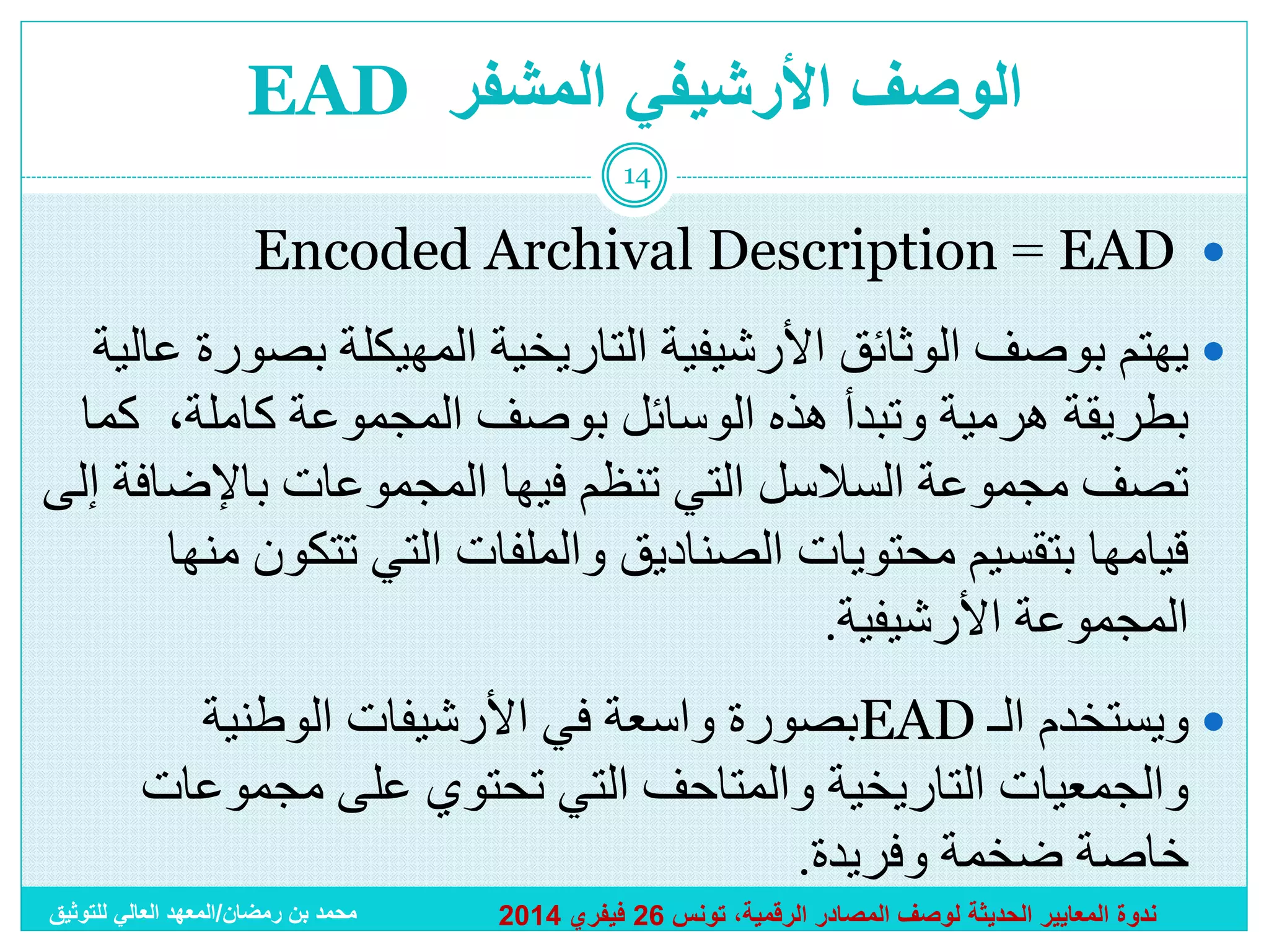 ‫الوصف األرشيفي المشفر ‪EAD‬‬
‫41‬

‫‪Encoded Archival Description = EAD ‬‬
‫‪ ‬يهتم بوصف الوثائق األرشيفية التاريخية المهيكلة بصورة عالية‬
‫بطريقة هرمية وتبدأ هذه الوسائل بوصف المجموعة كاملة، كما‬
‫تصف مجموعة السالسل التي تنظم فيها المجموعات باإلضافة إلى‬
‫قيامها بتقسيم محتويات الصناديق والملفات التي تتكون منها‬
‫المجموعة األرشيفية.‬
‫‪ ‬ويستخدم الـ ‪EAD‬بصورة واسعة في األرشيفات الوطنية‬
‫والجمعيات التاريخية والمتاحف التي تحتوي على مجموعات‬
‫خاصة ضخمة وفريدة.‬
‫ندوة المعايير الحديثة لوصف المصادر الرقمية، تونس 62 فيفري 4102‬

‫محمد بن رمضان/المعهد العالي للتوثيق‬

 