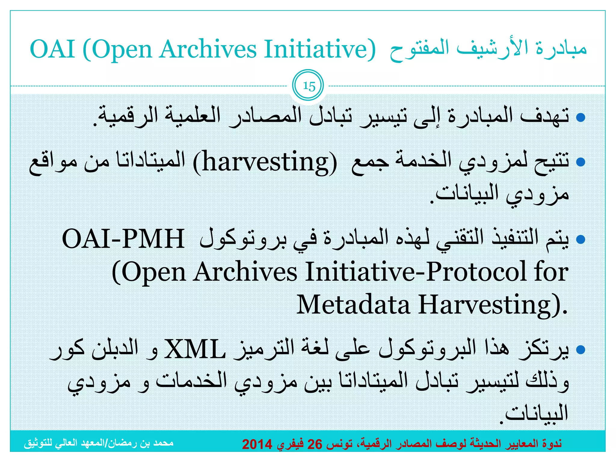 ‫مبادرة األرشيف المفتوح )‪OAI (Open Archives Initiative‬‬
‫51‬

‫‪ ‬تهدف المبادرة إلى تيسير تبادل المصادر العلمية الرقمية.‬
‫‪ ‬تتيح لمزودي الخدمة جمع (‪ )harvesting‬الميتاداتا من مواقع‬
‫مزودي البيانات.‬
‫‪ ‬يتم التنفيذ التقني لهذه المبادرة في بروتوكول ‪OAI-PMH‬‬
‫‪(Open Archives Initiative-Protocol for‬‬
‫.)‪Metadata Harvesting‬‬
‫‪ ‬يرتكز هذا البروتوكول على لغة الترميز ‪ XML‬و الدبلن كور‬
‫وذلك لتيسير تبادل الميتاداتا بين مزودي الخدمات و مزودي‬
‫البيانات.‬
‫ندوة المعايير الحديثة لوصف المصادر الرقمية، تونس 62 فيفري 4102‬

‫محمد بن رمضان/المعهد العالي للتوثيق‬

 