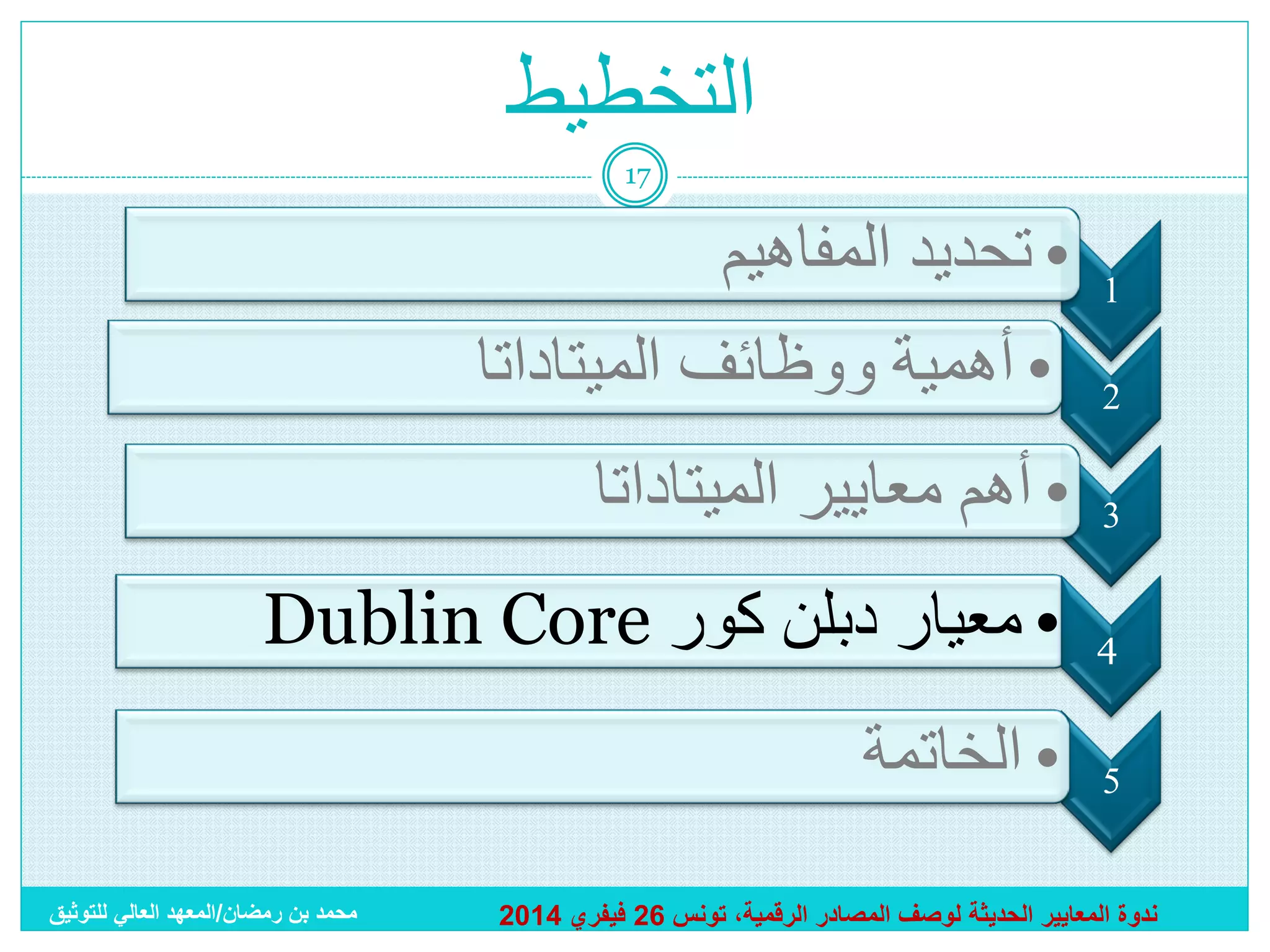 ‫التخطيط‬
‫71‬

‫1‬
‫2‬

‫• تحديد المفاهيم‬
‫• أهمية ووظائف الميتاداتا‬

‫3‬

‫• أهم معايير الميتاداتا‬

‫4‬

‫• معيار دبلن كور ‪Dublin Core‬‬

‫5‬

‫• الخاتمة‬

‫ندوة المعايير الحديثة لوصف المصادر الرقمية، تونس 62 فيفري 4102‬

‫محمد بن رمضان/المعهد العالي للتوثيق‬

 