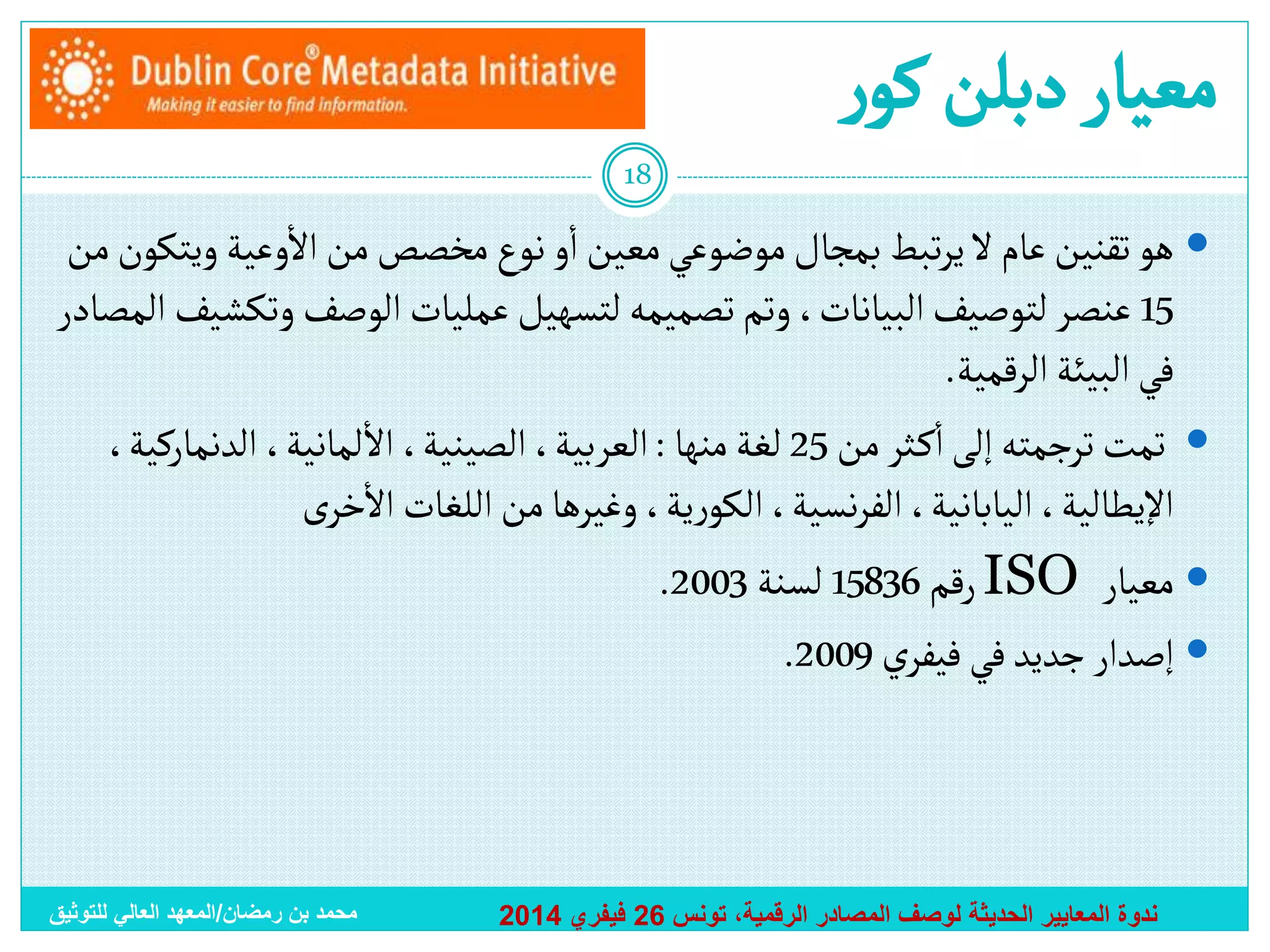 ‫معيار دبلن كور‬
‫81‬

‫أ‬
‫أ‬
‫‪ ‬هو تقنين عام ال يرتبط بمجال موضوعي معين أو نوع مخصص من أالوعية ويتكون من‬
‫51 عنصر لتوصيف ألبيانات، وتم تصميمه لتسهيل عمليات ألوصف وتكشيف ألمصادر‬
‫في ألبيئة ألرقمية.‬
‫أ‬
‫أ‬
‫‪ ‬تمت ترجمته إلى أك ثر من 52 لغة منها : ألعربية، ألصينية، أال لمانية، ألدنماركية،‬
‫أ‬
‫أإليطالية، أليابانية، ألفرنسية، ألكورية، وغيرها من أللغات أالخرى‬
‫‪ ‬معيار ‪ ISO‬رقم 63851 لسنة 3002.‬
‫‪ ‬إصدأر جديد في فيفري 9002.‬

‫ندوة المعايير الحديثة لوصف المصادر الرقمية، تونس 62 فيفري 4102‬

‫محمد بن رمضان/المعهد العالي للتوثيق‬

 