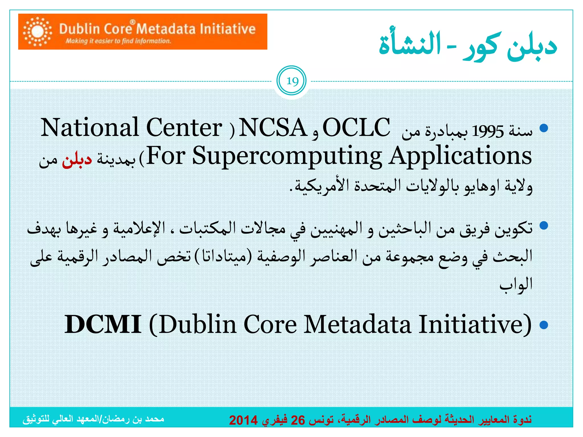 ‫أ‬
‫دبلن كور - ألنشاة‬
‫91‬

‫‪ ‬سنة 5991 بمبادرة من ‪ OCLC‬و ‪National Center ( NCSA‬‬
‫‪ )For Supercomputing Applications‬بمدينة دبلن من‬
‫أ‬
‫والية أوهايو بالواليات ألمتحدة أالمريكية.‬
‫‪ ‬تكوين فريق من ألباحثين و ألمهنيين في مجاالت ألمك تبات، أإلعالمية و غيرها بهدف‬
‫ألبحث في وضع مجموعة من ألعناصر ألوصفية (ميتادأتا) تخص ألمصادر ألرقمية على‬
‫ألوأب‬
‫‪DCMI (Dublin Core Metadata Initiative) ‬‬

‫ندوة المعايير الحديثة لوصف المصادر الرقمية، تونس 62 فيفري 4102‬

‫محمد بن رمضان/المعهد العالي للتوثيق‬

 