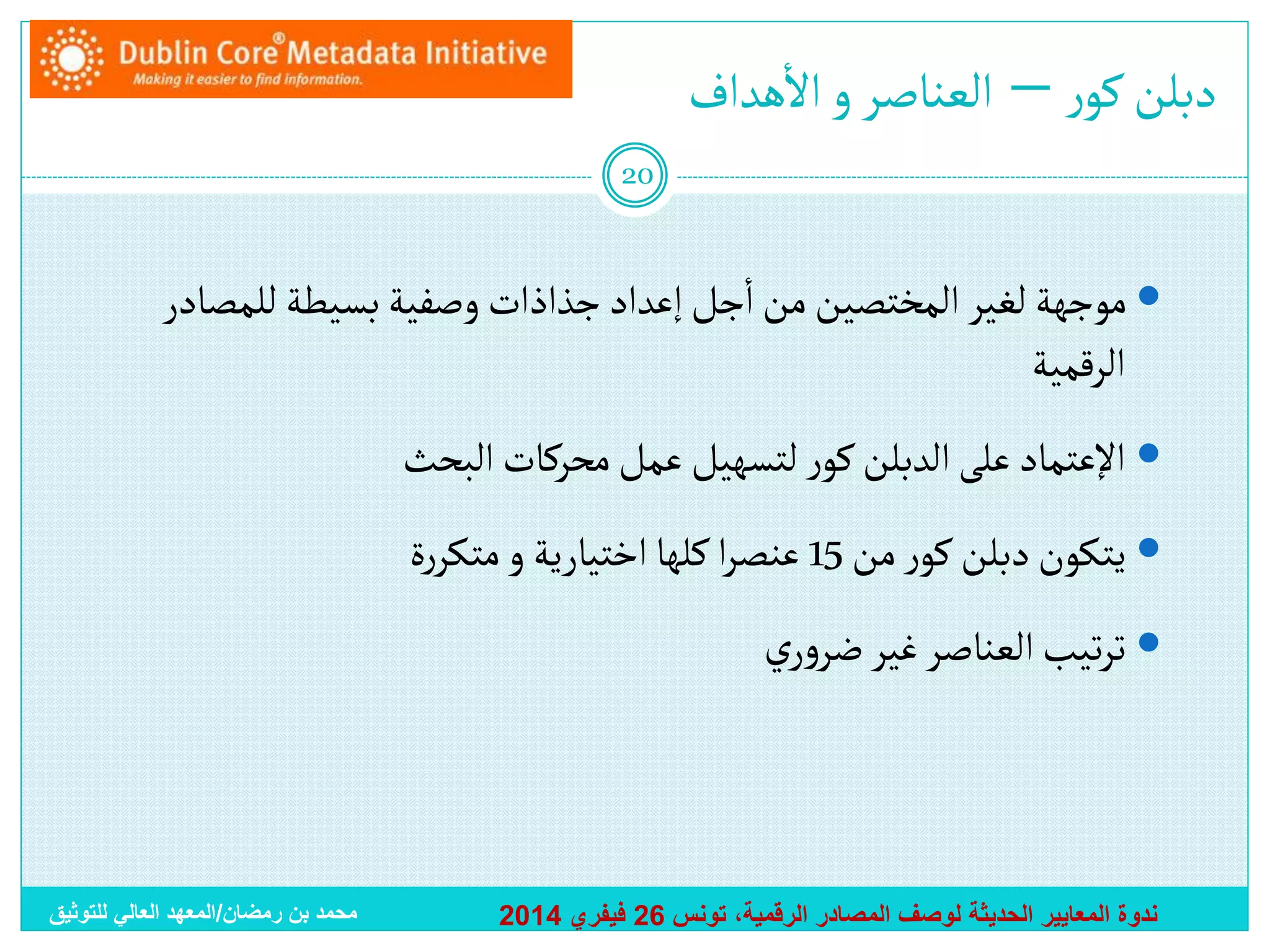 ‫أ‬
‫دبلن كور – ألعناصر و أالهدأف‬
‫02‬

‫أ‬
‫‪ ‬موجهة لغير ألمختصين من أجل إعدأد جذأذأت وصفية بسيطة للمصادر‬
‫ألرقمية‬
‫‪ ‬أإلعتماد على ألدبلن كور لتسهيل عمل محركات ألبحث‬

‫‪ ‬يتكون دبلن كور من 51 عنصرأ كلها أختيارية و متكررة‬
‫‪ ‬ترتيب ألعناصر غير ضروري‬

‫ندوة المعايير الحديثة لوصف المصادر الرقمية، تونس 62 فيفري 4102‬

‫محمد بن رمضان/المعهد العالي للتوثيق‬

 